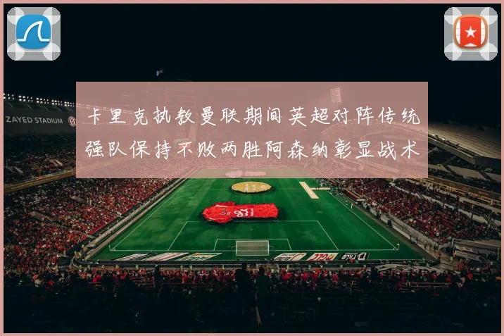 卡里克执教曼联期间英超对阵传统强队保持不败两胜阿森纳彰显战术智慧