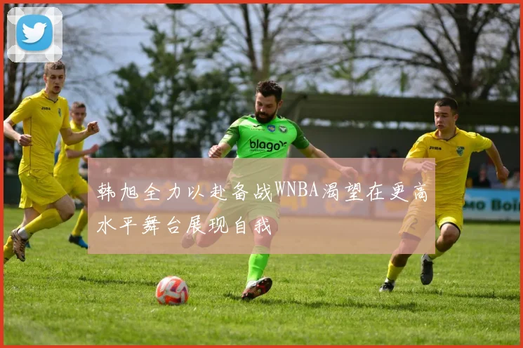 韩旭全力以赴备战WNBA渴望在更高水平舞台展现自我