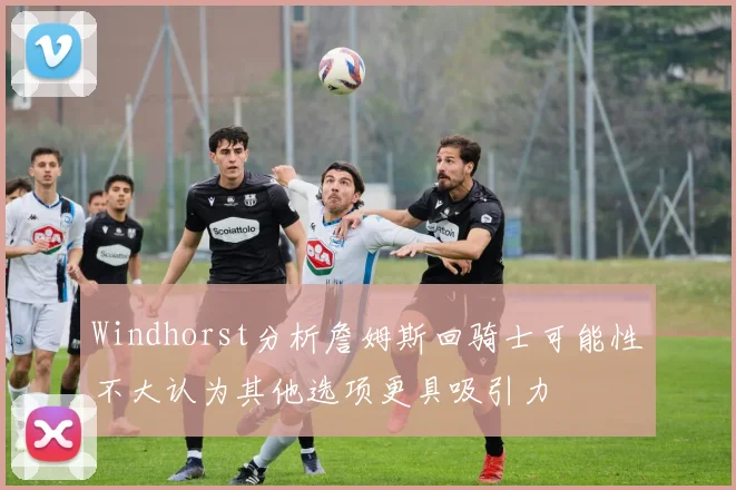 Windhorst分析詹姆斯回骑士可能性不大认为其他选项更具吸引力