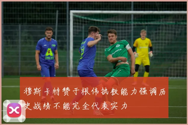 穆斯卡特赞于根伟执教能力强调历史战绩不能完全代表实力