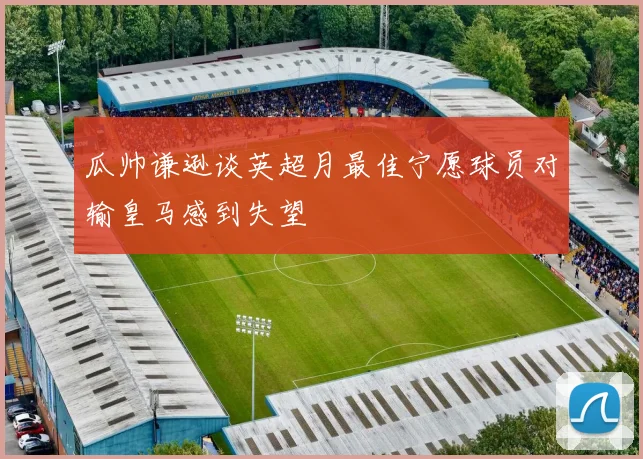 瓜帅谦逊谈英超月最佳宁愿球员对输皇马感到失望