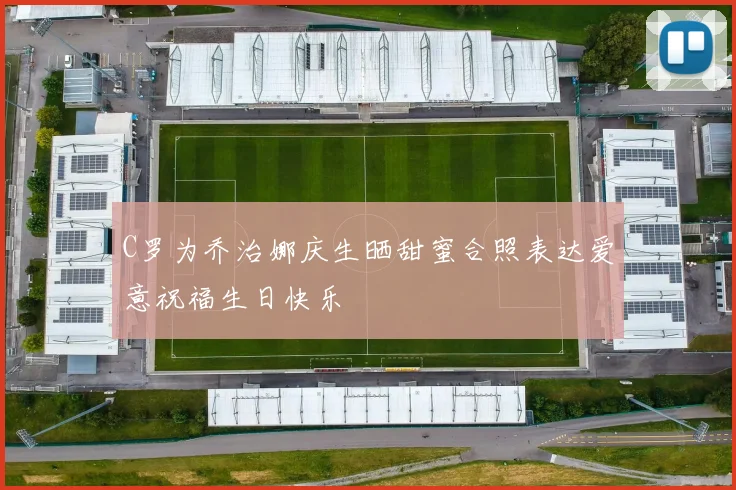 C罗为乔治娜庆生晒甜蜜合照表达爱意祝福生日快乐