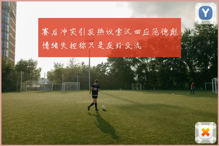 赛后冲突引发热议索汉回应范德彪情绪失控称只是友好交流