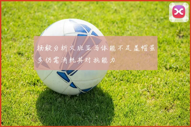 杨毅分析文班亚马体能不足盖帽虽多仍需消耗其对抗能力