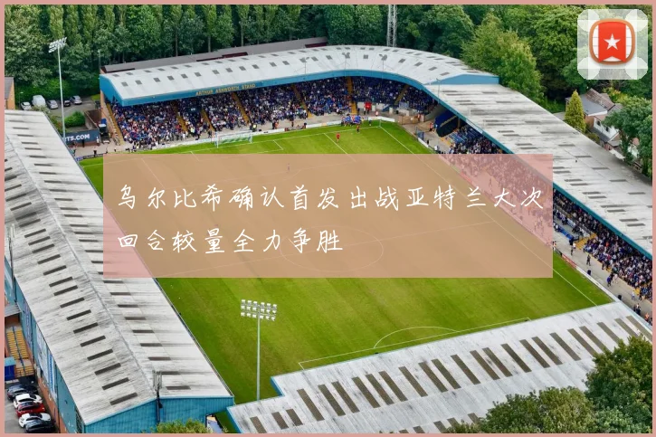 乌尔比希确认首发出战亚特兰大次回合较量全力争胜