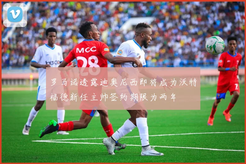 罗马诺透露迪奥尼西即将成为沃特福德新任主帅签约期限为两年