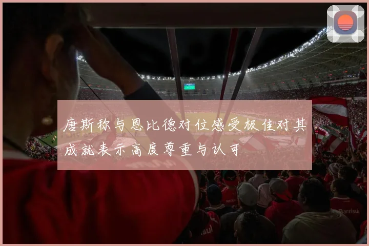 唐斯称与恩比德对位感受极佳对其成就表示高度尊重与认可