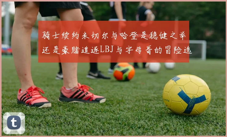 骑士续约米切尔与哈登是稳健之举还是豪赌追逐LBJ与字母哥的冒险选择