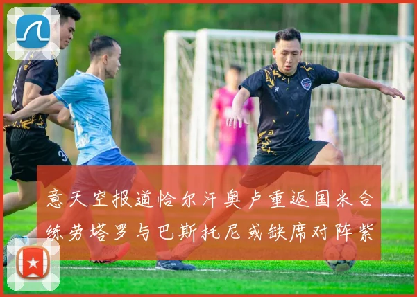 意天空报道恰尔汗奥卢重返国米合练劳塔罗与巴斯托尼或缺席对阵紫百合