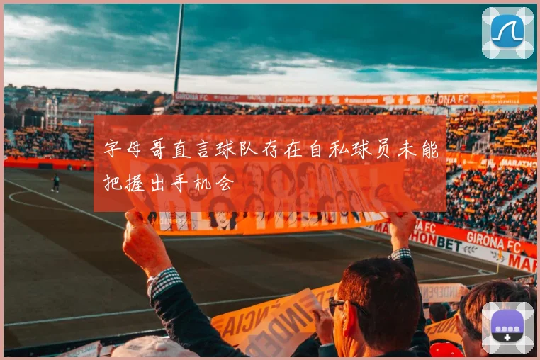 字母哥直言球队存在自私球员未能把握出手机会
