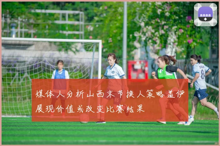 媒体人分析山西末节换人策略盖伊展现价值或改变比赛结果