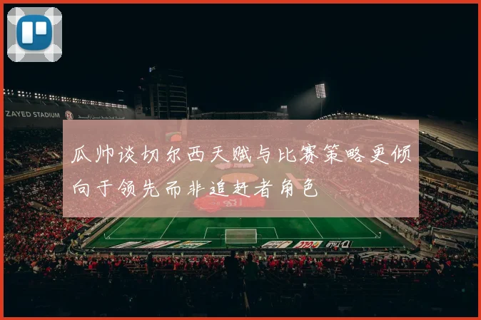 瓜帅谈切尔西天赋与比赛策略更倾向于领先而非追赶者角色