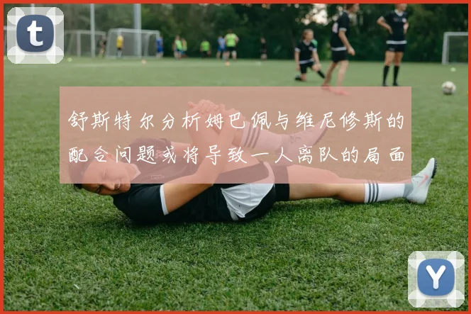 舒斯特尔分析姆巴佩与维尼修斯的配合问题或将导致一人离队的局面