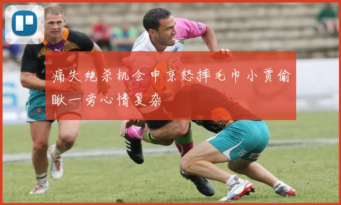 痛失绝杀机会申京怒摔毛巾小贾偷瞅一旁心情复杂